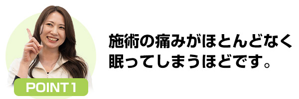 施術の痛みがほとんどなく眠ってしまうほどです。